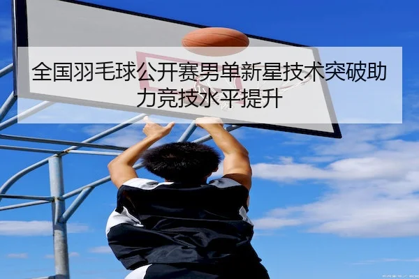 全国羽毛球公开赛男单新星技术突破助力竞技水平提升（BetwayChina）